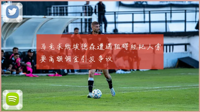 马竞求购埃德森遭遇阻碍经纪人索要高额佣金引发争议