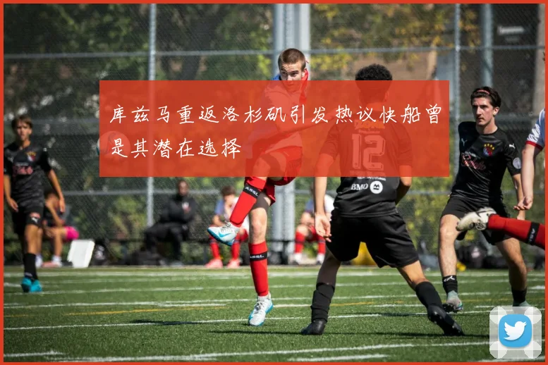 库兹马重返洛杉矶引发热议快船曾是其潜在选择