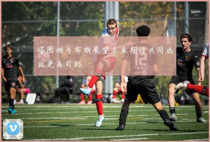塔图姆与布朗展望未来期待共同成就更高目标