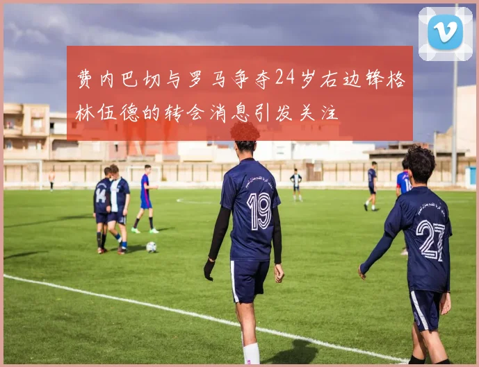 费内巴切与罗马争夺24岁右边锋格林伍德的转会消息引发关注
