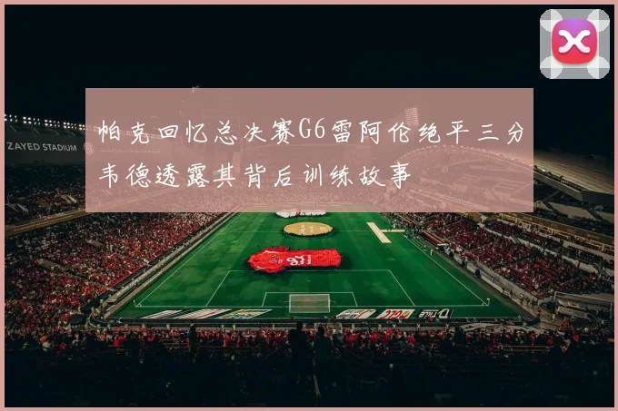 帕克回忆总决赛G6雷阿伦绝平三分韦德透露其背后训练故事