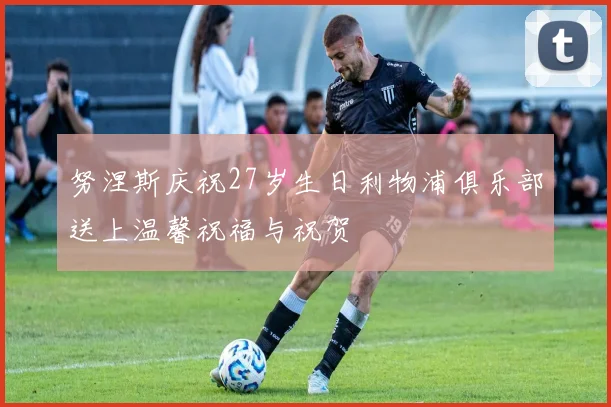 努涅斯庆祝27岁生日利物浦俱乐部送上温馨祝福与祝贺