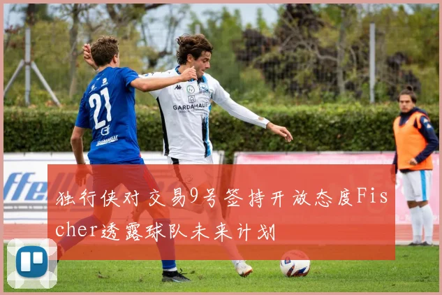 独行侠对交易9号签持开放态度Fischer透露球队未来计划