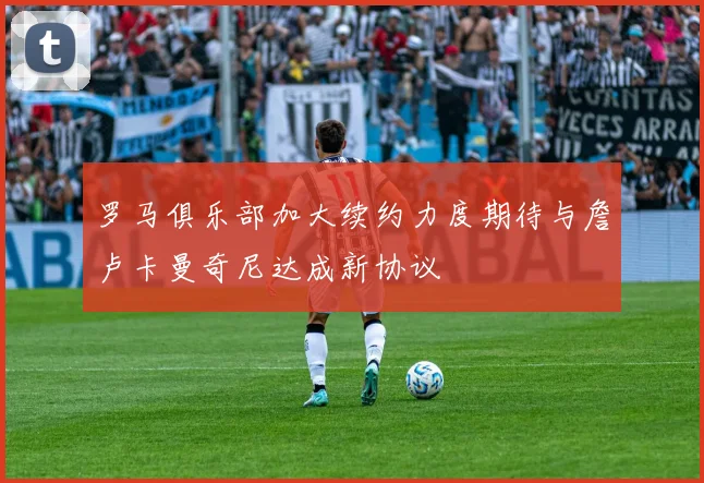 罗马俱乐部加大续约力度期待与詹卢卡曼奇尼达成新协议