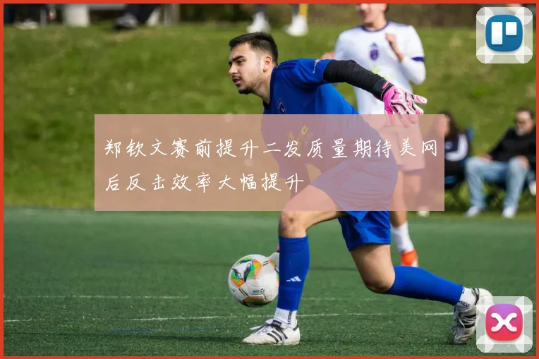郑钦文赛前提升二发质量期待美网后反击效率大幅提升