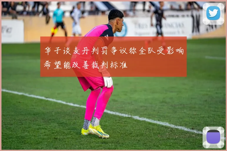 华子谈麦丹判罚争议称全队受影响希望能改善裁判标准