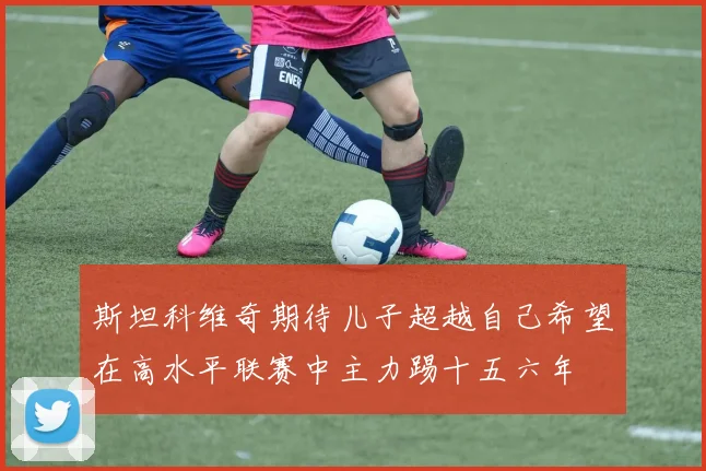 斯坦科维奇期待儿子超越自己希望在高水平联赛中主力踢十五六年