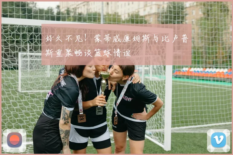 好久不见！蒙蒂威廉姆斯与比卢普斯重聚畅谈篮球情谊