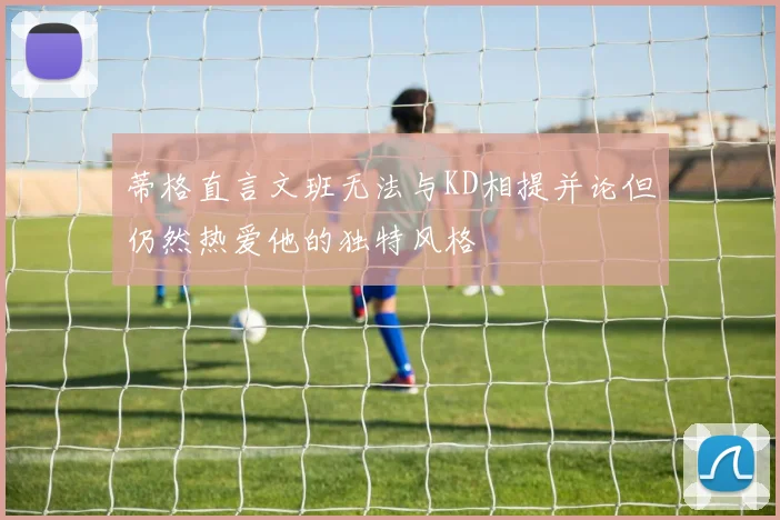 蒂格直言文班无法与KD相提并论但仍然热爱他的独特风格