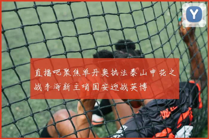 直播吧聚焦单丹奥执法泰山申花之战李海新主哨国安迎战英博