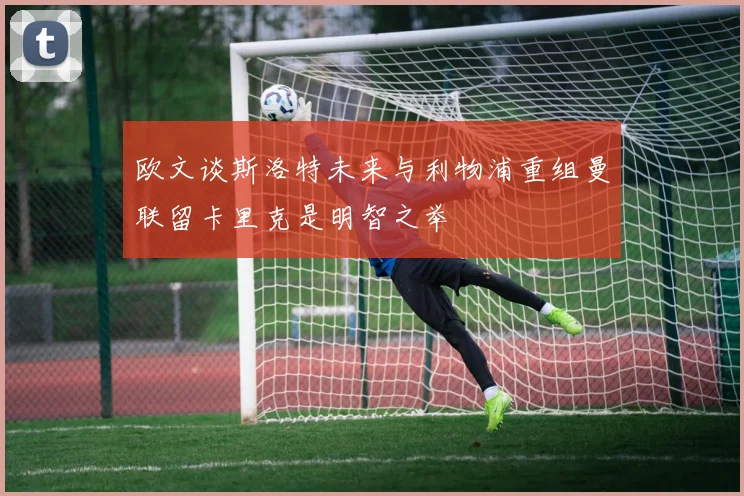欧文谈斯洛特未来与利物浦重组曼联留卡里克是明智之举