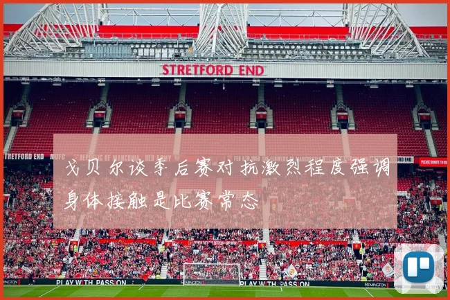 戈贝尔谈季后赛对抗激烈程度强调身体接触是比赛常态