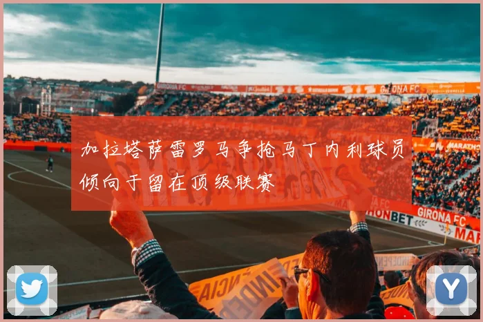 加拉塔萨雷罗马争抢马丁内利球员倾向于留在顶级联赛
