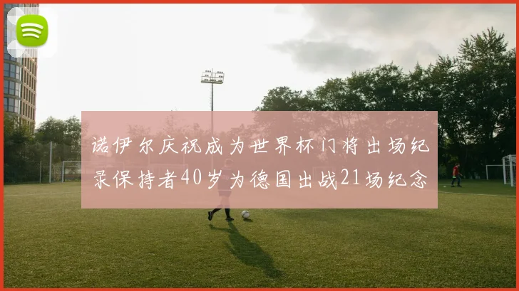 诺伊尔庆祝成为世界杯门将出场纪录保持者40岁为德国出战21场纪念照曝光