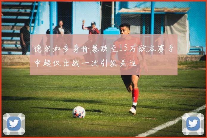 德尔加多身价暴跌至15万欧本赛季中超仅出战一次引发关注