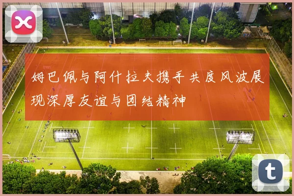 姆巴佩与阿什拉夫携手共度风波展现深厚友谊与团结精神