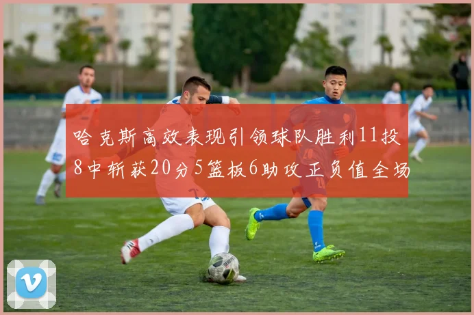 哈克斯高效表现引领球队胜利11投8中斩获20分5篮板6助攻正负值全场最佳