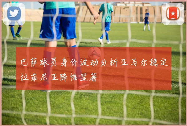 巴萨球员身价波动分析亚马尔稳定拉菲尼亚降幅显著