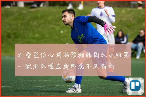 朴智星信心满满预测韩国队小组第一欧洲队适应新环境不及我们