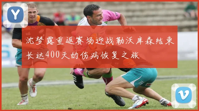 沈梦露重返赛场迎战勒沃库森结束长达400天的伤病恢复之旅