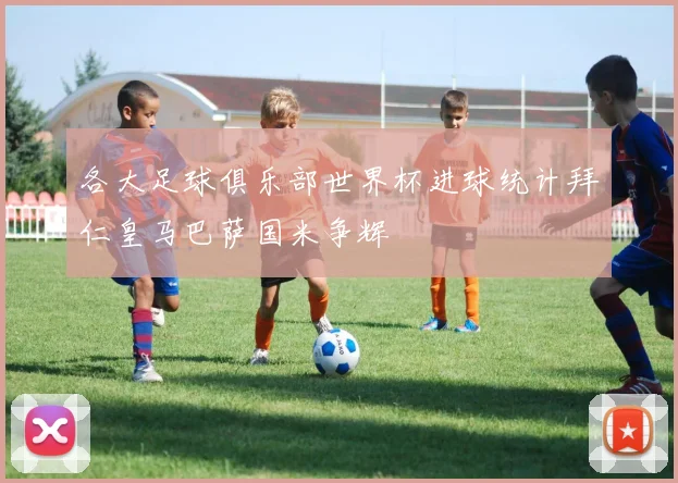 各大足球俱乐部世界杯进球统计拜仁皇马巴萨国米争辉