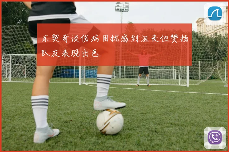 东契奇谈伤病困扰感到沮丧但赞扬队友表现出色