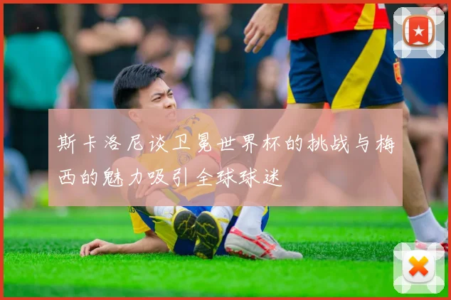 斯卡洛尼谈卫冕世界杯的挑战与梅西的魅力吸引全球球迷
