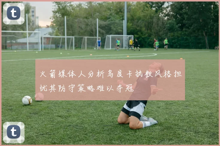 火箭媒体人分析乌度卡执教风格担忧其防守策略难以夺冠