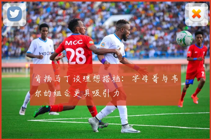 肯扬马丁谈理想搭档：字母哥与韦尔的组合更具吸引力