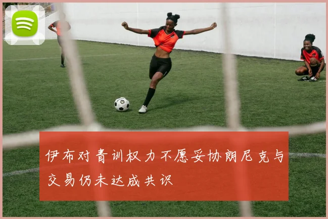 伊布对青训权力不愿妥协朗尼克与交易仍未达成共识