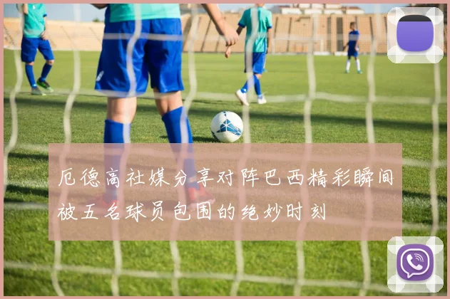 厄德高社媒分享对阵巴西精彩瞬间被五名球员包围的绝妙时刻