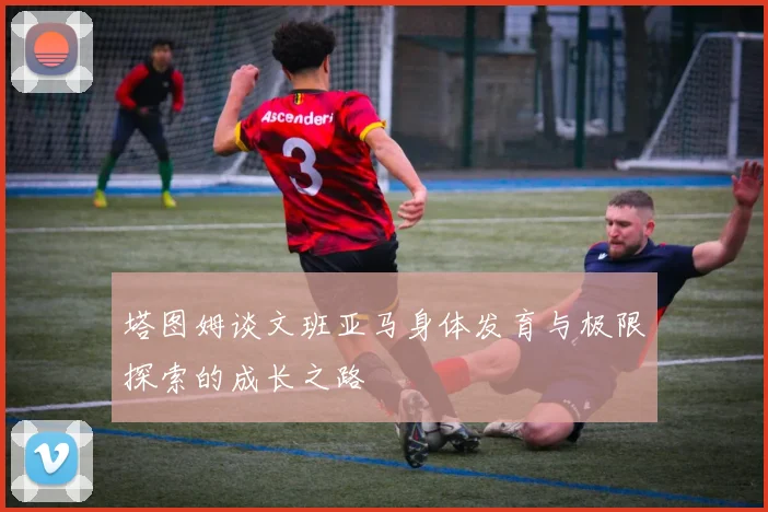 塔图姆谈文班亚马身体发育与极限探索的成长之路