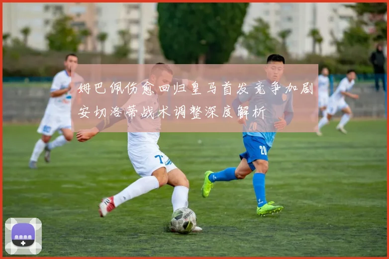 姆巴佩伤愈回归皇马首发竞争加剧安切洛蒂战术调整深度解析
