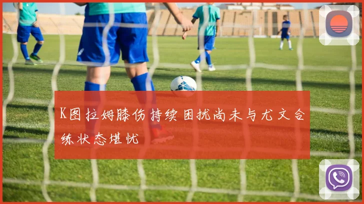 K图拉姆膝伤持续困扰尚未与尤文合练状态堪忧