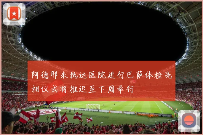 阿德耶米抵达医院进行巴萨体检亮相仪式将推迟至下周举行