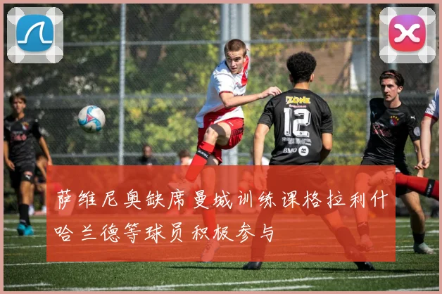 萨维尼奥缺席曼城训练课格拉利什哈兰德等球员积极参与