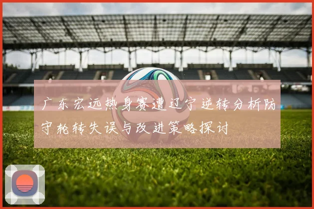 广东宏远热身赛遭辽宁逆转分析防守轮转失误与改进策略探讨